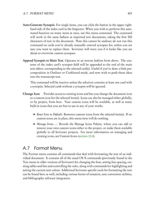 A.7. FORMAT MENU                                                                       403


Auto-Generate Synopsis For single items, you can click the button in the upper right-
     hand side of the index card in the Inspector. When you wish to perform this auto-
     mated function on many items at once, use this menu command. The command
     will work in the same fashion as imported text documents, taking the ﬁrst 500
     characters of text in the document. Note this cannot be undone; do not run this
     command on cards you’ve already manually entered synopses for, unless you are
     sure you want to replace them. Scrivener will warn you if it looks like you are
     about to overwrite custom synopses.

Append Synopsis to Main Text Operates in an inverse fashion from above. The con-
    tents of the index card’s synopsis ﬁeld will be appended to the end of the main
    text editor, corresponding to the selected card(s). Useful if you’ve done a little pre-
    composition in Outliner or Corkboard mode, and now wish to push those ideas
    into the manuscript text.
      This command will be inactive unless the selection contains at least one card with
      a synopsis. Selected cards without a synopsis will be ignored.

Change Icon  Provides access to existing icons and lets you change the document icon
    to a custom icon for the selected item(s). Icons can also be managed either globally,
    or by project, from here. Your custom icons will be available, as well as many
    built-in icons that you are free to use in any of your works.

        l Reset Icon to Default: Removes custom icons from the selected item(s). If no
          custom icons are in place, this menu item will do nothing.
        l Manage Icons. . . : Reveals the Manage Icons Palette, where you can add or
          remove your own custom icons either to the project, or make them available
          globally to all Scrivener projects. For more information on managing and
          creating icons, see Custom Icons (section 12.4).



A.7 Format Menu
The Format menu contains all commands that deal with formatting the text of an indi-
vidual document. It contains all of the usual OS X commands (previously found in the
Text menu in older versions of Scrivener) for changing the font, setting line spacing, cre-
ating tables and lists and controlling the ruler, along with commands for highlighting and
setting the current text colour. Additional Scrivener speciﬁc tools for formatting the text
can be found here as well, including various forms of notation, text conversion utilities,
and bibliography software integration.
 