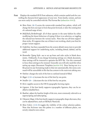 404                      APPENDIX A. MENUS AND KEYBOARD SHORTCUTS


Font  Displays the standard OS X Font submenu, which contains useful tools for con-
     trolling the character-level appearance of your text. Fonts family, variant, and size
     can more easily be controlled with the The Format Bar (subsection 14.4.2).

        l Show Fonts: ( – T) access the system-wide standard font palette, which will
          change the font you type in from that point forward, or alter the existing font
          of a selected range of text.
        l Bold/Italic/Strikethrough: all of these operate in the same fashion by either
          modifying the future behaviour of typing if there is no selection, or toggling
          the selected text between the various styles. Note that not all fonts support
          these styles. If it appears that one of these is not working, check your font for
          proper variant support.
        l Underline: has been expanded from the system default menu item to provide
          additional support for underlining styles, including dotted, dashed, and by
          word.
        l Remember Typing Style: use to set up fonts and ruler styles in blank docu-
          ments. Ordinarily, if you change formatting settings on a blank document,
          these settings will be removed to optimise the RTF ﬁle. Use this command
          to force these settings to be retained. Generally you will only need this when
          setting up empty Document Templates (section 8.4). Since having text in a
          ﬁle preserves any formatting made to that text automatically, this menu com-
          mand will be unavailable in ﬁle that has content in the main text editing area.
        l Outline: changes the style of the font to outlined instead of ﬁlled.
        l Bigger: (    – =) increases the size of the font by one point.

        l Smaller: ( – -) decreases the size of the font by one point.
        l Kern: supplies access to the OS X typographic kerning engine.
        l Ligature: if the font family supports typographic ligatures, they can be en-
          abled or disabled here.
        l Baseline: adjust the baseline height of the text, most commonly referred to as
          superscripting and subscripting.
        l Character Shape: if the font family supports typographic shape alternates, they
          can be adjusted here, such as Old Style Numerals.
        l Show Colors: (        – C) toggles the visibility of the colour selection palette.
          Note that Scrivener uses this palette in a number of different places, not
          strictly related to text colour.
 