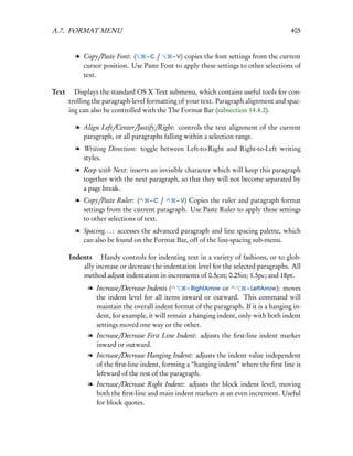 A.7. FORMAT MENU                                                                      405


        l Copy/Paste Font: (    –C /    – V) copies the font settings from the current
          cursor position. Use Paste Font to apply these settings to other selections of
          text.

Text  Displays the standard OS X Text submenu, which contains useful tools for con-
     trolling the paragraph-level formatting of your text. Paragraph alignment and spac-
     ing can also be controlled with the The Format Bar (subsection 14.4.2).

        l Align Left/Center/Justify/Right: controls the text alignment of the current
          paragraph, or all paragraphs falling within a selection range.
        l Writing Direction: toggle between Left-to-Right and Right-to-Left writing
          styles.
        l Keep with Next: inserts an invisible character which will keep this paragraph
          together with the next paragraph, so that they will not become separated by
          a page break.
        l Copy/Paste Ruler: (      –C /    – V) Copies the ruler and paragraph format
          settings from the current paragraph. Use Paste Ruler to apply these settings
          to other selections of text.
        l Spacing. . . : accesses the advanced paragraph and line spacing palette, which
          can also be found on the Format Bar, off of the line-spacing sub-menu.

      Indents  Handy controls for indenting text in a variety of fashions, or to glob-
          ally increase or decrease the indentation level for the selected paragraphs. All
          method adjust indentation in increments of 0.5cm; 0.25in; 1.5pc; and 18pt.
            l Increase/Decrease Indents (      – RightArrow or      – LeftArrow): moves
              the indent level for all items inward or outward. This command will
              maintain the overall indent format of the paragraph. If it is a hanging in-
              dent, for example, it will remain a hanging indent, only with both indent
              settings moved one way or the other.
            l Increase/Decrease First Line Indent: adjusts the ﬁrst-line indent marker
              inward or outward.
            l Increase/Decrease Hanging Indent: adjusts the indent value independent
              of the ﬁrst-line indent, forming a “hanging indent” where the ﬁrst line is
              leftward of the rest of the paragraph.
            l Increase/Decrease Right Indent: adjusts the block indent level, moving
              both the ﬁrst-line and main indent markers at an even increment. Useful
              for block quotes.
 