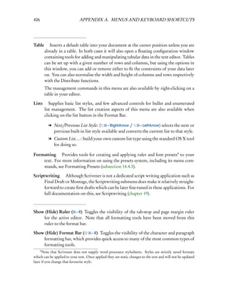 406                           APPENDIX A. MENUS AND KEYBOARD SHORTCUTS




Table  Inserts a default table into your document at the cursor position unless you are
     already in a table. In both cases it will also open a ﬂoating conﬁguration window
     containing tools for adding and manipulating tabular data in the text editor. Tables
     can be set up with a given number of rows and columns, but using the options in
     this window, you can add or remove either to ﬁt the constraints of your data later
     on. You can also normalise the width and height of columns and rows respectively
     with the Distribute functions.
          The management commands in this menu are also available by right-clicking on a
          table in your editor.

Lists  Supplies basic list styles, and few advanced controls for bullet and enumerated
      list management. The list creation aspects of this menu are also available when
      clicking on the list button in the Format Bar.

            l Next/Previous List Style: (     – RightArrow /    – LeftArrow) selects the next or
              previous built-in list style available and converts the current list to that style.
            l Custom List. . . : build your own custom list type using the standard OS X tool
              for doing so.

Formatting  Provides tools for creating and applying ruler and font presets4 to your
    text. For more information on using the presets system, including its menu com-
    mands, see Formatting Presets (subsection 14.4.3).

Scriptwriting  Although Scrivener is not a dedicated script writing application such as
      Final Draft or Montage, the Scriptwriting submenu does make it relatively straight-
      forward to create ﬁrst drafts which can be later ﬁne-tuned in these applications. For
      full documentation on this, see Scriptwriting (chapter 19).



Show (Hide) Ruler ( – R) Toggles the visibility of the tab-stop and page margin ruler
    for the active editor. Note that all formatting tools have been moved from this
    ruler to the format bar.

Show (Hide) Format Bar (     – R) Toggles the visibility of the character and paragraph
    formatting bar, which provides quick access to many of the most common types of
    formatting tools.
      4
      Note that Scrivener does not supply word processor stylesheets. Styles are strictly saved formats
which can be applied to your text. Once applied they are static changes to the text and will not be updated
later if you change that favourite style.
 