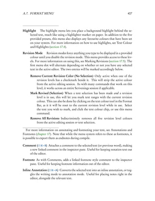 A.7. FORMAT MENU                                                                        407




Highlight  The highlight menu lets you place a background highlight behind the se-
    lected text, much like using a highlighter marker on paper. In addition to the ﬁve
    provided presets, this menu also displays any favourite colours that have been set
    on your system. For more information on how to use highlights, see Text Colour
    and Highlights (section 17.4).

Revision Mode  Revision modes force anything you type to be displayed in a provided
     colour until you disable the revision mode. This menu provides access to these lev-
     els. For more information on using this, see Marking Revisions (section 17.5). The
     ﬁrst menu slot will alternate depending on whether or not you have any selected
     text in the active editor. The two entries will be marked accordingly below.

      Remove Current Revision Color (No Selection) Only active when one of the
         revision levels has a checkmark beside it. This will strip the active colour
         from the active editing session. As with many commands that work on this
         level, it works across an entire Scrivenings session if applicable.
      Mark Revised (Selection) When a text selection has been made and a revision
          level is in use, this will let you mark text ranges with the current revision
          colour. This can also be done by clicking on the text colour tool in the Format
          Bar, as it it will be reset to the current revision level while in use. Select
          the text you wish to mark, and click the text colour chip, or use this menu
          command.
      Remove All Revisions Indiscrimintely removes all ﬁve revision level colours
         from the active editing session or text selection.

   For more information on annotating and footnoting your text, see Annotations and
Footnotes (chapter 17). Note that while the menu system refers to these as footnotes, it
is possible to export them as endnotes during compile.

Comment (     – 8) Attaches a comment to the selected text (or previous word), making
   a new linked comment in the inspector pane. Useful for keeping notation text out
   of the editor.

Footnote As with Comments, adds a linked footnote style comment to the inspector
     pane. Useful for keeping footnote information out of the editor.

Inline Annotation (       – A) Converts the selected text into an inline annotation, or tog-
      gles the writing mode to annotation mode. Useful for placing notes right in the
      editor, alongside the relevant text.
 
