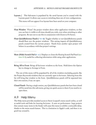 410                      APPENDIX A. MENUS AND KEYBOARD SHORTCUTS


Layouts /  This Sub-menu is populated by the saved layouts you’ve created with the
     Layouts panel. It allows easy access to switching these sets of view conﬁgurations.
      This menu will not appear if no layouts have been saved on your computer.



Float Window “Floats” the project window above other application windows, so that
      you can have it visible at all times should you wish, even when switching to other
      programs. Be sure not to use this in conjunction with Zoom to Fit Screen.

Float QuickReference Panels (      – Q) Toggles whether or not QuickReference panels
      should ﬂoat over the project windows. This setting impacts all QuickReference
      panels created from the current project. Panels from another open project will
      behave in accordance with that project’s settings.



Show (Hide) Scratch Pad ( – ) Displays or closes the ﬂoating Scratch Pad Panel (sec-
    tion 11.4); useful for collecting information while using other applications.



Bring All to Front Brings all Scrivener windows to the front. Hold down the Option
     key to change to Arrange in Front.

   The rest of this menu will be populated by all of the windows (excluding panels, like
the Project Keywords window) that are currently open in Scrivener. Selecting from this
list will bring that window to the front. QuickReference panels will be separated into
their own section, if any are open.

Closed Panels During a single session, any QuickReference panels that have been closed
     will be saved into this sub-menu, giving you quick access to them if you need to re-
     open them.


A.9 Help Menu
The Help menu provides standard access to Snow Leopard’s menu search utility, as well
as useful tools and links for learning Scrivener. A note on performance: large projects
that contain many items in the binder will cause this menu to exhibit a noticeable delay,
thanks to the menu search feature. This is a limitation in Apple’s code, and there is no
good way around it.
 