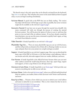 A.9. HELP MENU                                                                         411


  The Search menu is the only menu that can be directly activated from the keyboard.
Tap      –   to call it up. This will place the cursor in the search ﬁeld (on Snow Leopard
only), so you can begin searching immediately.

Scrivener Manual A quick link to the PDF that you are likely reading. The version
      that ships with Scrivener will be kept as up to date as possible, but newer revisions
      might also be available on the web site’s support page5 .

Interactive Tutorial If you have not yet gone through the tutorial (you should!) this
      menu command will walk you through the process of creating the tutorial
      Scrivener project. You will be given the option of where to save it, and from that
      point on you can load it like an ordinary project. If you have already created the
      tutorial project, you can use this menu command to quickly load it again, so long
      as it hasn’t been deleted or moved.

Video Tutorials A handy hyperlink to our web site’s video page6

Placeholder Tags List. . . There are many placeholder tags you can use with Scrivener,
     and this will provide an exhaustive list of them all in a ﬂoating window so you can
     copy and paste them into your project (or compile settings) as needed.

Support A handy hyperlink to our web site’s support page. Here you can download the
    latest copy of the PDF in US Letter or A4, ﬁnd contact e-mail addresses, links to
    our forums and wiki, after-sales support from our vendor, eSellerate, and more.

User Forums A handy hyperlink to the ofﬁcial Scrivener forums where you can meet
     other authors around the world using Scrivener, share tips, report bugs, request
     tech support, or have a cup of latte in our off topic section.

Literature & Latte Home A handy hyperlink to our home page7 which provides easy
      access to everything else we offer on our web site.

Scrivener Home Link to the main Scrivener page8 , where you will ﬁnd useful download
      links for updates, case studies, links to share Scrivener with Twitter and Facebook,
      and more.

Keep Up to Date. . . Presents a form which you can use to submit your e-mail address
     and name to subscribe to our newsletter. This is a low volume list that we use to
   5
     http://www.literatureandlatte.com/support.php
   6
     http://www.literatureandlatte.com/videos.php
   7
     http://www.literatureandlatte.com/
   8
     http://www.literatureandlatte.com/scrivener.php
 