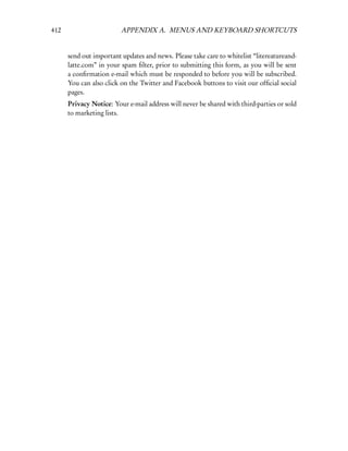 412                      APPENDIX A. MENUS AND KEYBOARD SHORTCUTS


      send out important updates and news. Please take care to whitelist “litereatureand-
      latte.com” in your spam ﬁlter, prior to submitting this form, as you will be sent
      a conﬁrmation e-mail which must be responded to before you will be subscribed.
      You can also click on the Twitter and Facebook buttons to visit our ofﬁcial social
      pages.
      Privacy Notice: Your e-mail address will never be shared with third-parties or sold
      to marketing lists.
 