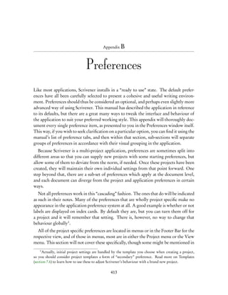 Appendix B




                                  Preferences
Like most applications, Scrivener installs in a “ready to use” state. The default prefer-
ences have all been carefully selected to present a cohesive and useful writing environ-
ment. Preferences should thus be considered an optional, and perhaps even slightly more
advanced way of using Scrivener. This manual has described the application in reference
to its defaults, but there are a great many ways to tweak the interface and behaviour of
the application to suit your preferred working style. This appendix will thoroughly doc-
ument every single preference item, as presented to you in the Preferences window itself.
This way, if you wish to seek clariﬁcation on a particular option, you can ﬁnd it using the
manual’s list of preference tabs, and then within that section, sub-sections will separate
groups of preferences in accordance with their visual grouping in the application.
   Because Scrivener is a multi-project application, preferences are sometimes split into
different areas so that you can supply new projects with some starting preferences, but
allow some of them to deviate from the norm, if needed. Once these projects have been
created, they will maintain their own individual settings from that point forward. One
step beyond that, there are a sub-set of preferences which apply at the document level,
and each document can diverge from the project and application preferences in certain
ways.
   Not all preferences work in this “cascading” fashion. The ones that do will be indicated
as such in their notes. Many of the preferences that are wholly project speciﬁc make no
appearance in the application preference system at all. A good example is whether or not
labels are displayed on index cards. By default they are, but you can turn them off for
a project and it will remember that setting. There is, however, no way to change that
behaviour globally1 .
   All of the project speciﬁc preferences are located in menus or in the Footer Bar for the
respective view, and of those in menus, most are in either the Project menu or the View
menu. This section will not cover these speciﬁcally, though some might be mentioned in
    1
      Actually, initial project settings are handled by the template you choose when creating a project,
so you should consider project templates a form of “secondary” preference. Read more on Templates
(section 7.6) to learn how to use these to adjust Scrivener’s behaviour with a brand new project.

                                                 413
 