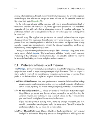 414                                                     APPENDIX B. PREFERENCES


passing where applicable. Instead, this section strictly focusses on the application prefer-
ences dialogue. For information on speciﬁc menu options, see the appendix Menus and
Keyboard Shortcuts (Appendix A).
  In the preference tab, you will be presented with row of icons along the top. Each of
these icons leads to a sub-section, or tab, of the application preferences. The rest of this
appendix will deal with each of these sub-sections in turn. If you close and re-open the
preferences window later in a single session, the last sub-section you were looking at will
be preserved.
  As with many Mac applications, preferences are enacted and saved as soon as you
change anything. This means you do not have to worry about clicking any buttons once
you are done; just close the preferences window. It also means that if your screen is large
enough, you can leave the preferences open to the side and tweak things until you get
them looking and acting the way you want.
  Along the bottom of the preference window you’ll ﬁnd a Manage... drop-down menu
and a button labelled Defaults. The latter button will do a “factory reset”, returning
everything in the preferences to their default states. This cannot be undone, but you will
be warned after clicking the button and given a chance to cancel.


B.1 Preference Presets and Themes
The Manage... drop-down menu has several options available for organising or backing
up preferences, as well as access to any presets you might have saved. This can be partic-
ularly useful if you work on more than one computer, and in the case of themes, if you
prefer to use darker colours at night and brighter colours in the day.

Load/Save All Preferences Save your preferences to an external ﬁle for either backup
     purposes, or to synchronise your settings between multiple computers. Preferences
     can be loaded, replacing the current settings completely, with the Load command.

Save All Preferences as Preset. . . Presets are simply a convenience feature for organ-
     ising different preference sets. In cases where you need to use varied settings for
     different projects, this will make it easy to switch sets on the ﬂy. The name that
     you provide will be displayed in this menu in the future.
      If you wish to update an existing preset, make any changes you see ﬁt, and then
      use this command to save the preset under the same name. You will be asked for
      conﬁrmation before the old preset ﬁle is overwritten.

Load/Save Theme Preferences Themes differ from the above in that they only save and
     load partial preferences. They only operate on those preferences which govern ap-
 