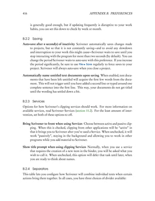 416                                                   APPENDIX B. PREFERENCES


        is generally good enough, but if updating frequently is disruptive to your work
        habits, you can set this down to check by week or month.


B.2.2    Saving
Auto-save after n second(s) of inactivity Scrivener automatically saves changes made
     to projects, but so that it is not constantly saving—and to avoid any slowdown
     and interruption to your work this might cause—Scrivener waits to save until you
     stop interacting with the program for more than two seconds (by default). You can
     change the period Scrivener waits to auto-save with this preference. If you increase
     the period signiﬁcantly, be sure to use File Save regularly to force saves to your
     project. Scrivener will always auto-save when you close a project.

Automatically name untitled text documents upon saving When enabled, text docu-
    ments that have been left untitled will acquire the ﬁrst few words from the docu-
    ment. This will not trigger until you have added a second line or typed around one
    complete sentence into the ﬁrst line. This way, your documents do not get titled
    until the wording has settled down a bit.


B.2.3    Services
Options for how Scrivener’s clipping services should work. For more information on
available services, read Scrivener Services (section 11.2). For the least amount of inter-
vention, set both of these options to off.

Bring Scrivener to front when using Services Choose between active and passive clip-
     ping. When this is checked, clipping from other applications will be “active” in
     that it brings you to Scrivener after you’ve used a Service. When unchecked, it will
     work “passively”, staying in the background and allowing you to work in other
     programs while you add material to Scrivener.

Show title prompt when using clipping Services Normally, when you use a service
    that requires the creation of a new item in the binder, you will be asked what you
    wish to call it. When unchecked, this option will defer that task until later, when
    you are ready to think about names.


B.2.4    Separators
This table lets you conﬁgure how Scrivener will combine individual texts when certain
actions bring them together. In all cases, you have three choices of divider available:
 