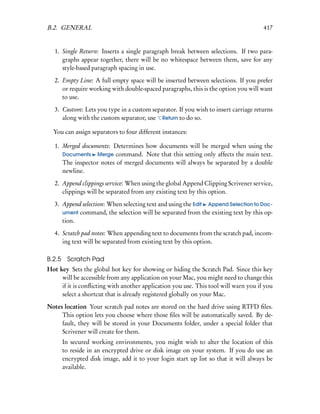 B.2. GENERAL                                                                         417


   1. Single Return: Inserts a single paragraph break between selections. If two para-
      graphs appear together, there will be no whitespace between them, save for any
      style-based paragraph spacing in use.
   2. Empty Line: A full empty space will be inserted between selections. If you prefer
      or require working with double-spaced paragraphs, this is the option you will want
      to use.
   3. Custom: Lets you type in a custom separator. If you wish to insert carriage returns
      along with the custom separator, use Return to do so.

  You can assign separators to four different instances:

   1. Merged documents: Determines how documents will be merged when using the
      Documents Merge command. Note that this setting only affects the main text.
      The inspector notes of merged documents will always be separated by a double
      newline.
   2. Append clippings service: When using the global Append Clipping Scrivener service,
      clippings will be separated from any existing text by this option.
   3. Append selection: When selecting text and using the Edit Append Selection to Doc-
      ument command, the selection will be separated from the existing text by this op-
      tion.
   4. Scratch pad notes: When appending text to documents from the scratch pad, incom-
      ing text will be separated from existing text by this option.

B.2.5 Scratch Pad
Hot key Sets the global hot key for showing or hiding the Scratch Pad. Since this key
     will be accessible from any application on your Mac, you might need to change this
     if it is conﬂicting with another application you use. This tool will warn you if you
     select a shortcut that is already registered globally on your Mac.
Notes location Your scratch pad notes are stored on the hard drive using RTFD ﬁles.
     This option lets you choose where those ﬁles will be automatically saved. By de-
     fault, they will be stored in your Documents folder, under a special folder that
     Scrivener will create for them.
      In secured working environments, you might wish to alter the location of this
      to reside in an encrypted drive or disk image on your system. If you do use an
      encrypted disk image, add it to your login start up list so that it will always be
      available.
 