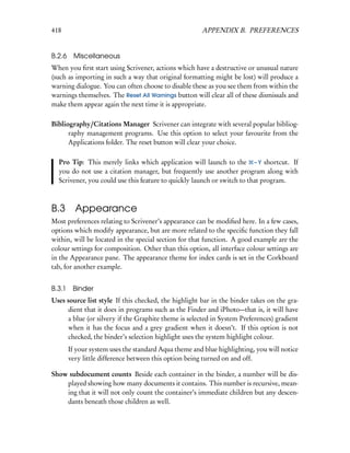 418                                                    APPENDIX B. PREFERENCES


B.2.6 Miscellaneous
When you ﬁrst start using Scrivener, actions which have a destructive or unusual nature
(such as importing in such a way that original formatting might be lost) will produce a
warning dialogue. You can often choose to disable these as you see them from within the
warnings themselves. The Reset All Warnings button will clear all of these dismissals and
make them appear again the next time it is appropriate.

Bibliography/Citations Manager Scrivener can integrate with several popular bibliog-
      raphy management programs. Use this option to select your favourite from the
      Applications folder. The reset button will clear your choice.

  Pro Tip: This merely links which application will launch to the – Y shortcut. If
  you do not use a citation manager, but frequently use another program along with
  Scrivener, you could use this feature to quickly launch or switch to that program.



B.3 Appearance
Most preferences relating to Scrivener’s appearance can be modiﬁed here. In a few cases,
options which modify appearance, but are more related to the speciﬁc function they fall
within, will be located in the special section for that function. A good example are the
colour settings for composition. Other than this option, all interface colour settings are
in the Appearance pane. The appearance theme for index cards is set in the Corkboard
tab, for another example.


B.3.1    Binder
Uses source list style If this checked, the highlight bar in the binder takes on the gra-
     dient that it does in programs such as the Finder and iPhoto—that is, it will have
     a blue (or silvery if the Graphite theme is selected in System Preferences) gradient
     when it has the focus and a grey gradient when it doesn’t. If this option is not
     checked, the binder’s selection highlight uses the system highlight colour.
        If your system uses the standard Aqua theme and blue highlighting, you will notice
        very little difference between this option being turned on and off.

Show subdocument counts Beside each container in the binder, a number will be dis-
    played showing how many documents it contains. This number is recursive, mean-
    ing that it will not only count the container’s immediate children but any descen-
    dants beneath those children as well.
 