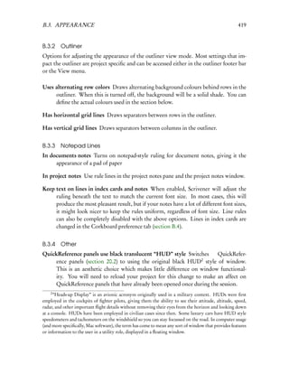 B.3. APPEARANCE                                                                                      419


B.3.2 Outliner
Options for adjusting the appearance of the outliner view mode. Most settings that im-
pact the outliner are project speciﬁc and can be accessed either in the outliner footer bar
or the View menu.

Uses alternating row colors Draws alternating background colours behind rows in the
     outliner. When this is turned off, the background will be a solid shade. You can
     deﬁne the actual colours used in the section below.

Has horizontal grid lines Draws separators between rows in the outliner.

Has vertical grid lines Draws separators between columns in the outliner.


B.3.3    Notepad Lines
In documents notes Turns on notepad-style ruling for document notes, giving it the
     appearance of a pad of paper

In project notes Use rule lines in the project notes pane and the project notes window.

Keep text on lines in index cards and notes When enabled, Scrivener will adjust the
     ruling beneath the text to match the current font size. In most cases, this will
     produce the most pleasant result, but if your notes have a lot of different font sizes,
     it might look nicer to keep the rules uniform, regardless of font size. Line rules
     can also be completely disabled with the above options. Lines in index cards are
     changed in the Corkboard preference tab (section B.4).


B.3.4    Other
QuickReference panels use black translucent “HUD” style Switches       QuickRefer-
                                                                 2
    ence panels (section 20.2) to using the original black HUD style of window.
    This is an aesthetic choice which makes little difference on window functional-
    ity. You will need to reload your project for this change to make an affect on
    QuickReference panels that have already been opened once during the session.
    2
      “Heads-up Display” is an avionic acronym originally used in a military context. HUDs were ﬁrst
employed in the cockpits of ﬁghter pilots, giving them the ability to see their attitude, altitude, speed,
radar, and other important ﬂight details without removing their eyes from the horizon and looking down
at a console. HUDs have been employed in civilian cases since then. Some luxury cars have HUD style
speedometers and tachometers on the windshield so you can stay focussed on the road. In computer usage
(and more speciﬁcally, Mac software), the term has come to mean any sort of window that provides features
or information to the user in a utility role, displayed in a ﬂoating window.
 