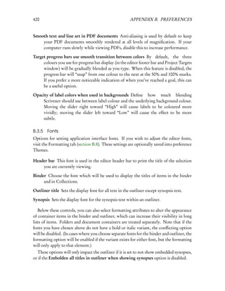 420                                                     APPENDIX B. PREFERENCES


Smooth text and line art in PDF documents Anti-aliasing is used by default to keep
    your PDF documents smoothly rendered at all levels of magniﬁcation. If your
    computer runs slowly while viewing PDFs, disable this to increase performance.

Target progress bars use smooth transition between colors By default, the three
     colours you use for progress bar display (in the editor footer bar and Project Targets
     window) will be gradually blended as you type. When this feature is disabled, the
     progress bar will “snap” from one colour to the next at the 50% and 100% marks.
     If you prefer a more noticeable indication of when you’ve reached a goal, this can
     be a useful option.

Opacity of label colors when used in backgrounds Deﬁne how much blending
    Scrivener should use between label colour and the underlying background colour.
    Moving the slider right toward “High” will cause labels to be coloured more
    vividly; moving the slider left toward “Low” will cause the effect to be more
    subtle.

B.3.5   Fonts
Options for setting application interface fonts. If you wish to adjust the editor fonts,
visit the Formatting tab (section B.8). These settings are optionally saved into preference
Themes.

Header bar This font is used in the editor header bar to print the title of the selection
    you are currently viewing.

Binder Choose the font which will be used to display the titles of items in the binder
     and in Collections.

Outliner title Sets the display font for all text in the outliner except synopsis text.

Synopsis Sets the display font for the synopsis text within an outliner.

   Below these controls, you can also select formatting attributes to alter the appearance
of container items in the binder and outliner, which can increase their visibility in long
lists of items. Folders and document containers are treated separately. Note that if the
fonts you have chosen above do not have a bold or italic variant, the conﬂicting option
will be disabled. (In cases where you choose separate fonts for the binder and outliner, the
formatting option will be enabled if the variant exists for either font, but the formatting
will only apply to that element.)
  These options will only impact the outliner if it is set to not show embedded synopses,
or if the Embolden all titles in outliner when showing synopses option is disabled.
 