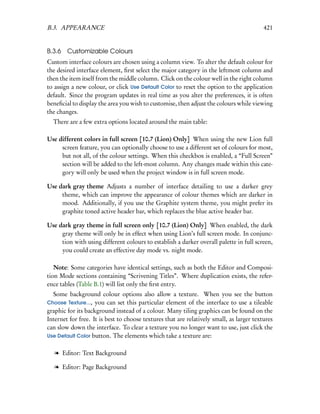 B.3. APPEARANCE                                                                           421


B.3.6 Customizable Colours
Custom interface colours are chosen using a column view. To alter the default colour for
the desired interface element, ﬁrst select the major category in the leftmost column and
then the item itself from the middle column. Click on the colour well in the right column
to assign a new colour, or click Use Default Color to reset the option to the application
default. Since the program updates in real time as you alter the preferences, it is often
beneﬁcial to display the area you wish to customise, then adjust the colours while viewing
the changes.
  There are a few extra options located around the main table:

Use different colors in full screen [10.7 (Lion) Only] When using the new Lion full
     screen feature, you can optionally choose to use a different set of colours for most,
     but not all, of the colour settings. When this checkbox is enabled, a “Full Screen”
     section will be added to the left-most column. Any changes made within this cate-
     gory will only be used when the project window is in full screen mode.

Use dark gray theme Adjusts a number of interface detailing to use a darker grey
     theme, which can improve the appearance of colour themes which are darker in
     mood. Additionally, if you use the Graphite system theme, you might prefer its
     graphite toned active header bar, which replaces the blue active header bar.

Use dark gray theme in full screen only [10.7 (Lion) Only] When enabled, the dark
     gray theme will only be in effect when using Lion’s full screen mode. In conjunc-
     tion with using different colours to establish a darker overall palette in full screen,
     you could create an effective day mode vs. night mode.

   Note: Some categories have identical settings, such as both the Editor and Composi-
tion Mode sections containing “Scrivening Titles”. Where duplication exists, the refer-
ence tables (Table B.1) will list only the ﬁrst entry.
  Some background colour options also allow a texture. When you see the button
Choose Texture..., you can set this particular element of the interface to use a tileable
graphic for its background instead of a colour. Many tiling graphics can be found on the
Internet for free. It is best to choose textures that are relatively small, as larger textures
can slow down the interface. To clear a texture you no longer want to use, just click the
Use Default Color button. The elements which take a texture are:


   l Editor: Text Background

   l Editor: Page Background
 