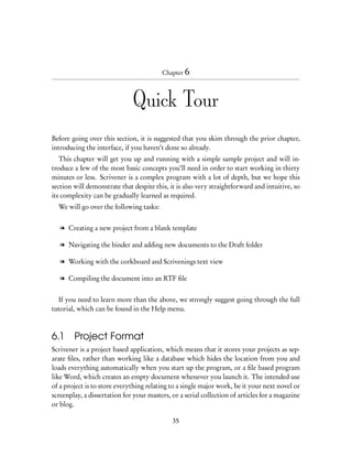 Chapter 6




                              Quick Tour
Before going over this section, it is suggested that you skim through the prior chapter,
introducing the interface, if you haven’t done so already.
   This chapter will get you up and running with a simple sample project and will in-
troduce a few of the most basic concepts you’ll need in order to start working in thirty
minutes or less. Scrivener is a complex program with a lot of depth, but we hope this
section will demonstrate that despite this, it is also very straightforward and intuitive, so
its complexity can be gradually learned as required.
  We will go over the following tasks:


   l Creating a new project from a blank template

   l Navigating the binder and adding new documents to the Draft folder

   l Working with the corkboard and Scrivenings text view

   l Compiling the document into an RTF ﬁle


  If you need to learn more than the above, we strongly suggest going through the full
tutorial, which can be found in the Help menu.



6.1 Project Format
Scrivener is a project based application, which means that it stores your projects as sep-
arate ﬁles, rather than working like a database which hides the location from you and
loads everything automatically when you start up the program, or a ﬁle based program
like Word, which creates an empty document whenever you launch it. The intended use
of a project is to store everything relating to a single major work, be it your next novel or
screenplay, a dissertation for your masters, or a serial collection of articles for a magazine
or blog.

                                             35
 