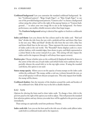 B.4. CORKBOARD                                                                          425


Corkboard background Lets you customise the standard corkboard background. Se-
    lect “Corkboard pattern”, “Beige Graph Paper”, or “Slate Graph Paper” to use
    one of the provided background patterns; “Custom color” to choose a background
    colour using the colour well to the right of the pop-up button; or “Custom back-
    ground. . . ” to select your own image ﬁle to use as the background. For better
    performance, use smaller, tileable textures rather than large images.
      The Freeform background setting is identical but applies to freeform corkboards
      only.

Index card theme Lets you choose the line colours used in the index card. “Red and
     blue” divides the title from the text with a pinkish-red line and draws blue lines
     in the text area; “Blue and black” divides the title from the text with a blue line
     and draws black lines in the text area. These represent the most common colours
     of index cards in the real world. The “Rounded” theme displays cards in a more
     stylistic fashion, with rounded edges, lines drawn in grey, and labels represented as
     a colour block in the corner instead of as a pin. This setting will also impact the
     index card in the inspector (though it will always have square corners).

Position pins Choose whether pins on the corkboard (if displayed) should be drawn in
      the centre of the title area of each index card (which looks more authentic but can
      partially obscure the actual title) or in the top right corner. If using the rounded
      card theme, this option is not used.

Status stamp opacity Allows you to set the opacity of status stamps on the index cards
     within the corkboard. The stamp, unlike a real one, is drawn beneath the text, so
     even at full opacity it will not obscure synopsis text. This only impacts how boldly
     the stamp will be drawn.

Corkboard shadows Sets the intensity of the shadows around the cards and borders of
    the corkboard view. Slide all the way to the left to disable shadows.

B.4.2 Fonts
Options for altering the fonts used to draw index cards. To change a font, click in the
preview panel to the right of the option you wish to adjust. This will present the standard
font selection palette and any choices you make here will be applied to the preview panel
immediately.
  These settings are optionally saved into preference Themes.

Index cards title Lets you set the font used in the title area of index cards (affects index
     cards both in corkboard mode and in the inspector).
 