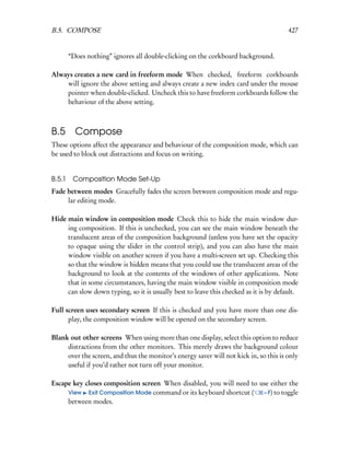B.5. COMPOSE                                                                           427


        “Does nothing” ignores all double-clicking on the corkboard background.

Always creates a new card in freeform mode When checked, freeform corkboards
    will ignore the above setting and always create a new index card under the mouse
    pointer when double-clicked. Uncheck this to have freeform corkboards follow the
    behaviour of the above setting.



B.5       Compose
These options affect the appearance and behaviour of the composition mode, which can
be used to block out distractions and focus on writing.


B.5.1    Composition Mode Set-Up
Fade between modes Gracefully fades the screen between composition mode and regu-
     lar editing mode.

Hide main window in composition mode Check this to hide the main window dur-
     ing composition. If this is unchecked, you can see the main window beneath the
     translucent areas of the composition background (unless you have set the opacity
     to opaque using the slider in the control strip), and you can also have the main
     window visible on another screen if you have a multi-screen set up. Checking this
     so that the window is hidden means that you could use the translucent areas of the
     background to look at the contents of the windows of other applications. Note
     that in some circumstances, having the main window visible in composition mode
     can slow down typing, so it is usually best to leave this checked as it is by default.

Full screen uses secondary screen If this is checked and you have more than one dis-
      play, the composition window will be opened on the secondary screen.

Blank out other screens When using more than one display, select this option to reduce
     distractions from the other monitors. This merely draws the background colour
     over the screen, and thus the monitor’s energy saver will not kick in, so this is only
     useful if you’d rather not turn off your monitor.

Escape key closes composition screen When disabled, you will need to use either the
     View Exit Composition Mode command or its keyboard shortcut (    – F) to toggle
     between modes.
 