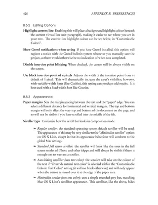 428                                                   APPENDIX B. PREFERENCES


B.5.2 Editing Options
Highlight current line Enabling this will place a background highlight colour beneath
    the current virtual line (not paragraph), making it easier to see where you are in
    your text. The current line highlight colour can be set below, in “Customizable
    Colors”.

Show Growl notiﬁcations when saving If you have Growl installed, this option will
    register a notice with the Growl bulletin system whenever you manually save the
    project, as there would otherwise be no indication of when save completed.

Disable insertion point blinking When checked, the cursor will be always visible on
     the screen.

Use block insertion point of n pixels Adjusts the width of the insertion point from its
     default of 1 pixel. This will dramatically increase the caret’s visibility; however,
     with variable-width fonts (like Cochin), this setting can produce odd results. It is
     best used with a ﬁxed-width font like Courier.


B.5.3   Appearance
Paper margins Sets the margin spacing between the text and the “paper” edge. You can
     select a different distance for horizontal and vertical margins. The top and bottom
     margin will only affect the very top and bottom of the document on the page, and
     so will not be visible if you have scrolled into the middle of the ﬁle.

Scroller type Customise how the scroll bar looks in composition mode.

        l Regular scroller: the standard operating system default scroller will be used.
          The appearance of this may be very similar to the “Minimalist scroller” option
          on OS X Lion, except in that its appearance behaviour will conform to the
          global Mac settings
        l Standard full screen scroller: the scroller will look like the ones in the full
          screen modes of iPhoto and other iApps and will always be visible if there is
          enough text to warrant a scroller.
        l Auto-hiding scrollbar (uses text color): the scroller will take on the colour of
          the text if “Override natural text color” is selected within the “Customizable
          Colors: Text Color” setting (it will use black otherwise) and will only appear
          when the cursor is moved over it at the edge of the paper area.
        l Minimalist scroller (uses text color): uses a simple rounded grey bar, matching
          Mac OS X Lion’s scrollbar appearance. This scrollbar, like the above, hides
 