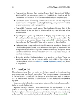 430                                                   APPENDIX B. PREFERENCES


  l Paper position: There are three possible choices: “Left”, “Center”, and “Right”.
    This is useful if you keep documents open in QuickReference panels or fade the
    composition background to view other applications alongside the psuedo-page.

  l Default text zoom: Dynamically scale the size of the text font for composition
    mode. This will not impact the underlying font settings, letting you view your text
    larger or smaller only while in composition.

  l Paper width: Adjusts the overall width of the virtual page. Move the slider all the
    way to the right to take up the entire screen or all the way to the left to use only a
    narrow column.

  l Paper height: Brings the top and bottom of the page away from the edges of the
    display, keeping the text block centred on the screen. To set the paper height in the
    composition screen, with the Control Strip (section 16.2) visible, hold down the
    Option key and the “Paper width” slider will be replaced by “Paper height”.

  l Background fade: Lets you adjust the blend between the rest of your desktop and
    the chosen background colour. Move the slider all the way to the right to make the
    background opaque or all the way to the left to make it entirely transparent. Paper
    fade, the alternate form of this slider that appears when a backdrop is in use, is not
    saved into preferences.

  l Typewriter scrolling: Enables this feature by default in new projects. Typewriter
    scrolling keeps the text you are currently editing in the middle of the window. It
    can be toggled on and off with Format Options Typewriter Scrolling (      – T) while
    in composition.


B.6     Navigation
The navigation settings allow you to alter how Scrivener responds to the various actions
you can take to navigate through your project. There are numerous ways to move around
in the interface—for example, clicking directly on items, jumping straight to a speciﬁc
place in your book via the menu, or using buttons to scroll through documents like a
ﬂip-book.
   Unless otherwise indicated, these navigation options will apply to all methods of se-
lecting an item in the interface.
  If you are coming to Scrivener 2 from older versions, you may note that a lot of the
preferences pertaining to default group modes have been removed. This is because they
have been replaced with a smarter, dynamic system that no longer requires maintaining
preferences. This more intuitive behaviour is described in View Modes (section 5.2).
 