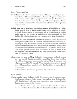 B.6. NAVIGATION                                                                          431


B.6.1    Folders and Files
Treat all documents with subdocuments as folders When this is checked, any docu-
      ment that has subdocuments will act like a folder and will open in whatever view
      mode folders are set to use (the last group view mode selected). If this isn’t checked,
      normal text documents or media ﬁles that have subdocuments (any type of docu-
      ment can act as a “container” for other documents in Scrivener) will be opened in
      single text mode.

Include folder text in Scrivenings (composite text mode) When clicking on a folder
     (or ﬁle group, if “Treat all documents with subdocuments as folders” is enabled),
     by default the text contents of that container will be included in the Scrivenings
     session at the very top. If you never use folder text, or document stack text, then
     disabling this will remove the empty entry at the top of the Scrivenings session.

Show folder text when selected from search results Overrides default behaviour of
    opening folders (and if “Treat all documents with subdocuments as folders” is set,
    ﬁle groups as well). When this is enabled, all container style search results will
    reveal their text when clicked on in the search results, rather than revealing their
    children in accordance with the selected view mode. This option is enabled by de-
    fault, because generally speaking, most search results are based on the text of the
    matching item, not its descendent items, and so the reason the item is in the search
    list at all is because of its text.

Always create new items as siblings Ordinarily, when a container is selected, creating
    a new text item will place that item within it as a child, at the end of the list. (This
    will hold true for document groups as well as folders if “Treat all documents with
    subdocuments as folders” is enabled.) When this option is set, all newly created
    items will be created at the same level, below the selected item, no matter what the
    circumstances.
        Folders are always created as siblings, even when this option is off.


B.6.2     Dragging
Option-dragging creates duplicates Enable this feature to cause the various organisa-
     tional views to mimic the Finder in that when you hold down the Option key
     while dragging items, it will create copies of those items in the location where you
     drop them, rather than moving the items.
        In cases where the Option key is used to alternate or inhibit other behaviour, this
        will take precedence. For instance, if “Allow drop-ons” is turned on in Corkboard
 
