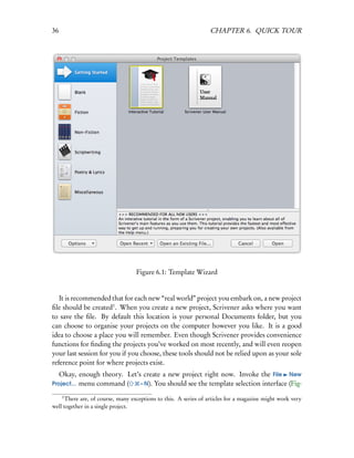 36                                                               CHAPTER 6. QUICK TOUR




                                   Figure 6.1: Template Wizard


   It is recommended that for each new “real world” project you embark on, a new project
ﬁle should be created1 . When you create a new project, Scrivener asks where you want
to save the ﬁle. By default this location is your personal Documents folder, but you
can choose to organise your projects on the computer however you like. It is a good
idea to choose a place you will remember. Even though Scrivener provides convenience
functions for ﬁnding the projects you’ve worked on most recently, and will even reopen
your last session for you if you choose, these tools should not be relied upon as your sole
reference point for where projects exist.
   Okay, enough theory. Let’s create a new project right now. Invoke the File New
Project... menu command (    – N). You should see the template selection interface (Fig-

     1
      There are, of course, many exceptions to this. A series of articles for a magazine might work very
well together in a single project.
 
