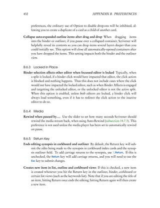 432                                                      APPENDIX B. PREFERENCES


        preferences, the ordinary use of Option to disable drop-ons will be inhibited, al-
        lowing you to create a duplicate of a card as a child of another card.

Collapse auto-expanded outline items after drag and drop When dragging items
     into the binder or outliner, if you pause over a collapsed container, Scrivener will
     helpfully reveal its contents so you can drop items several layers deeper than you
     could initially see. This option will close all automatically-opened containers after
     you have dropped the items. This setting impacts both the binder and the outliner
     view.


B.6.3    Locked in Place
Binder selection affects other editor when focussed editor is locked Typically, when
     a split is locked, if a binder click would have impacted that editor, the click action
     is blocked and nothing happens. Thus this does not include cases where the click
     would not have impacted the locked editor, such as when Binder Affects is engaged
     and targetting the unlocked editor, or the unlocked editor is not the active split.
     When this option is enabled, unless both editors are locked, a binder click will
     always load something, even if it has to redirect the click action to the inactive
     editor to do so.


B.6.4    Media
Rewind when paused by. . . Use the slider to set how many seconds Scrivener should
    rewind the media stream back, when using Auto-Rewind (subsection 14.7.3). This
    preference is not used unless the media player has been set to automatically rewind
    on pause.


B.6.5 Return Key
Ends editing synopsis in corkboard and outliner By default, the Return key will sub-
     mit the edits being made to the synopsis in corkboard index cards and the synop-
     sis outliner ﬁeld. To add carriage returns to the synopsis, use Return. If this is
     unchecked, the Return key will add carriage returns, and you will need to use the
     Esc key to submit changes.

Creates new item in list, outline and corkboard views If this is checked, a new item
     is created whenever you hit the Return key in the outliner, binder, corkboard or
     certain list views (such as the keywords list). Note that if you are editing the title of
     an item, hitting Return once ends the editing; hitting Return again will then create
     a new item.
 