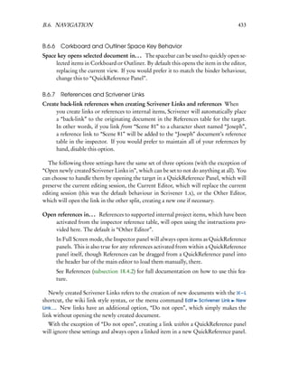 B.6. NAVIGATION                                                                        433


B.6.6 Corkboard and Outliner Space Key Behavior
Space key opens selected document in. . . The spacebar can be used to quickly open se-
     lected items in Corkboard or Outliner. By default this opens the item in the editor,
     replacing the current view. If you would prefer it to match the binder behaviour,
     change this to “QuickReference Panel”.

B.6.7    References and Scrivener Links
Create back-link references when creating Scrivener Links and references When
     you create links or references to internal items, Scrivener will automatically place
     a “back-link” to the originating document in the References table for the target.
     In other words, if you link from “Scene 81” to a character sheet named “Joseph”,
     a reference link to “Scene 81” will be added to the “Joseph” document’s reference
     table in the inspector. If you would prefer to maintain all of your references by
     hand, disable this option.

  The following three settings have the same set of three options (with the exception of
“Open newly created Scrivener Links in”, which can be set to not do anything at all). You
can choose to handle them by opening the target in a QuickReference Panel, which will
preserve the current editing session, the Current Editor, which will replace the current
editing session (this was the default behaviour in Scrivener 1.x), or the Other Editor,
which will open the link in the other split, creating a new one if necessary.

Open references in. . . References to supported internal project items, which have been
    activated from the inspector reference table, will open using the instructions pro-
    vided here. The default is “Other Editor”.
        In Full Screen mode, the Inspector panel will always open items as QuickReference
        panels. This is also true for any references activated from within a QuickReference
        panel itself, though References can be dragged from a QuickReference panel into
        the header bar of the main editor to load them manually, there.
        See References (subsection 18.4.2) for full documentation on how to use this fea-
        ture.

   Newly created Scrivener Links refers to the creation of new documents with the – L
shortcut, the wiki link style syntax, or the menu command Edit Scrivener Link New
Link.... New links have an additional option, “Do not open”, which simply makes the
link without opening the newly created document.
  With the exception of “Do not open”, creating a link within a QuickReference panel
will ignore these settings and always open a linked item in a new QuickReference panel.
 