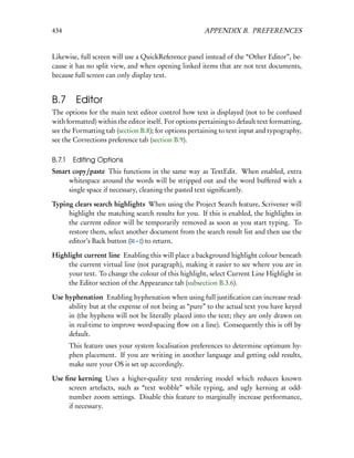 434                                                     APPENDIX B. PREFERENCES


Likewise, full screen will use a QuickReference panel instead of the “Other Editor”, be-
cause it has no split view, and when opening linked items that are not text documents,
because full screen can only display text.


B.7 Editor
The options for the main text editor control how text is displayed (not to be confused
with formatted) within the editor itself. For options pertaining to default text formatting,
see the Formatting tab (section B.8); for options pertaining to text input and typography,
see the Corrections preference tab (section B.9).

B.7.1    Editing Options
Smart copy/paste This functions in the same way as TextEdit. When enabled, extra
    whitespace around the words will be stripped out and the word buffered with a
    single space if necessary, cleaning the pasted text signiﬁcantly.

Typing clears search highlights When using the Project Search feature, Scrivener will
     highlight the matching search results for you. If this is enabled, the highlights in
     the current editor will be temporarily removed as soon as you start typing. To
     restore them, select another document from the search result list and then use the
     editor’s Back button ( – [) to return.

Highlight current line Enabling this will place a background highlight colour beneath
    the current virtual line (not paragraph), making it easier to see where you are in
    your text. To change the colour of this highlight, select Current Line Highlight in
    the Editor section of the Appearance tab (subsection B.3.6).

Use hyphenation Enabling hyphenation when using full justiﬁcation can increase read-
     ability but at the expense of not being as “pure” to the actual text you have keyed
     in (the hyphens will not be literally placed into the text; they are only drawn on
     in real-time to improve word-spacing ﬂow on a line). Consequently this is off by
     default.
        This feature uses your system localisation preferences to determine optimum hy-
        phen placement. If you are writing in another language and getting odd results,
        make sure your OS is set up accordingly.

Use ﬁne kerning Uses a higher-quality text rendering model which reduces known
     screen artefacts, such as “text wobble” while typing, and ugly kerning at odd-
     number zoom settings. Disable this feature to marginally increase performance,
     if necessary.
 