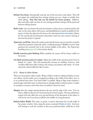 B.7. EDITOR                                                                            435


Default Text Zoom Dynamically scale the size of the text font in the editor. This will
     not impact the underlying font settings, letting you use a larger or smaller font
     while editing. Note this only sets the default for future projects. Addition-
     ally, each editor split can have its own settings and these settings will be preserved
     between editing sessions.

Ruler Units Lets you choose the units (centimetres, inches, picas, or points) used by the
     ruler in the main editor, full screen, and QuickReference panels (available by hit-
     ting – R when the editor has the focus or by selecting Format Show Ruler). Rulers
     for the scratch pad and document and project notes use your system’s settings at
     the time the project is opened.

Typewriter scroll line Selects the anchor point that Scrivener uses to reset the currently
    edited line’s position within the editor. A default setting of “Middle of screen” thus
    positions the currently line in the vertical middle of the editor. See Typewriter
    Scrolling (subsection 14.3.4) for further details.

Disable insertion point blinking When enabled, the cursor will be always visible on
     the screen.

Use block insertion point of n pixels Adjust the width of the insertion point from its
     default of 1 pixel. This will dramatically increase its visibility; however, with
     variable-width fonts (like Cochin), this setting can produce odd results. It is best
     used with a ﬁxed-width font like Courier.


B.7.2   Wrap to Editor Mode
There are two primary editor modes. Wrap to Editor works in a fashion familiar to most
text editors. In this mode, text is wrapped according to the width of the editor view or
to an artiﬁcial limit when “Use ﬁxed width” is enabled. Wrap to Page mode emulates a
printed page much like many word processors, though unlike word processors, it makes
no attempt at accuracy, and is thus more an aesthetic choice for most.

Margins Sets the margin spacing between the text and the edge of the view. You can
    select a different distance for horizontal and vertical margins. The top and bottom
    margin will only affect the very top and bottom of the document in the editor; it
    will not be seen if you have scrolled to the middle of a long document.

Default Editor Width This value, in pixels, is used to determine the overall width of
     the project window when using the menu command Window Zoom. Scrivener
     will attempt to scale the window so that your preferred editor width ﬁts in with
 