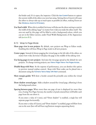436                                                        APPENDIX B. PREFERENCES


        the binder and, if it is open, the inspector. Click the Use Current button to capture
        the current width of the editor you were last using. Setting this to 0 (zero) will cause
        the editor to always take up as much space as possible (in effect, making Zoom act
        like Window Zoom to Fit Screen).

Use ﬁxed width When this is enabled, Scrivener will also use the above setting to restrict
     the width of the editing “page” no matter how wide you make the editor itself. The
     area not used by this page will be ﬁlled in with a background colour, which you
     can set in the Editor section, under Fixed Width Background, of the Appearance
     tab (section B.3).


B.7.3    Wrap to Page Mode
Show page view in new projects By default, new projects use Wrap to Editor mode.
    Enabling this will force Wrap to Page mode in all new projects.

Center pages Instead of always pegging the virtual page at the left side of the editor, no
     matter how wide, Scrivener will place the page in the middle of the editing view.

Use facing pages in new projects Activates the two-page spread as the default for new
     projects. To change existing projects, use View Page View Two Pages Across.

Disable Keep with Next At the expense of performance, you can deselect this option
     to preview manual orphan control. Keep with Next codes can be placed into a
     document using the Format Text Keep with Next command.

Show margin guides Will draw a border around the printable area within the virtual
    page.

Draw shadow around pages Adds a shadow around the virtual page, offsetting it from
    the background colour.

Spacing between pages When more than one page of text is displayed (or more than
     two, if using Two Pages Across), the number of pixels entered here will buffer each
     page from the one above it.
        If you enter a value of 1 (one), and “Draw shadow” is enabled, a single line will
        separate pages horizontally.
        If you enter a value of 0 (zero), and “Draw shadow” is enabled, pages will ﬂow from
        one to the next (but will still have top/bottom margins separating them).
 
