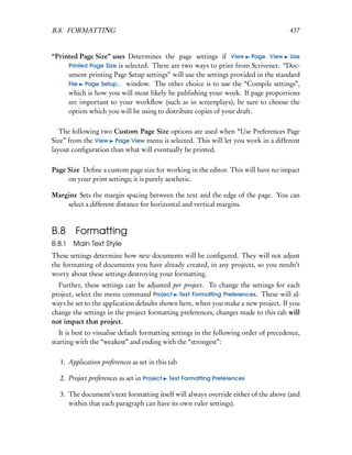 B.8. FORMATTING                                                                         437


“Printed Page Size” uses Determines the page settings if View Page View Use
     Printed Page Size is selected. There are two ways to print from Scrivener. “Doc-
     ument printing Page Setup settings” will use the settings provided in the standard
     File Page Setup... window. The other choice is to use the “Compile settings”,
     which is how you will most likely be publishing your work. If page proportions
     are important to your workﬂow (such as in screenplays), be sure to choose the
     option which you will be using to distribute copies of your draft.

   The following two Custom Page Size options are used when “Use Preferences Page
Size” from the View Page View menu is selected. This will let you work in a different
layout conﬁguration than what will eventually be printed.

Page Size Deﬁne a custom page size for working in the editor. This will have no impact
     on your print settings; it is purely aesthetic.

Margins Sets the margin spacing between the text and the edge of the page. You can
    select a different distance for horizontal and vertical margins.



B.8 Formatting
B.8.1   Main Text Style
These settings determine how new documents will be conﬁgured. They will not adjust
the formatting of documents you have already created, in any projects, so you needn’t
worry about these settings destroying your formatting.
  Further, these settings can be adjusted per project. To change the settings for each
project, select the menu command Project Text Formatting Preferences. These will al-
ways be set to the application defaults shown here, when you make a new project. If you
change the settings in the project formatting preferences, changes made to this tab will
not impact that project.
   It is best to visualise default formatting settings in the following order of precedence,
starting with the “weakest” and ending with the “strongest”:

   1. Application preferences as set in this tab

   2. Project preferences as set in Project   Text Formatting Preferences

   3. The document’s text formatting itself will always override either of the above (and
      within that each paragraph can have its own ruler settings).
 