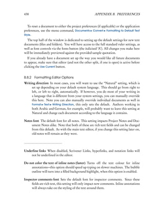 438                                                    APPENDIX B. PREFERENCES


   To reset a document to either the project preferences (if applicable) or the application
preferences, use the menu command, Documents Convert Formatting to Default Text
Style.
  The top half of the window is dedicated to setting up the default settings for new text
documents (ﬁles and folders). You will have access to the full standard ruler settings, as
well as font controls via the fonts button (the italicised ‘A’). All changes you make here
will be immediately previewed against the provided sample quotation.
   If you already have a document set up the way you would like all future documents
to appear, make sure that editor (and not the other split, if one is open) is active before
clicking the Use Current button.


B.8.2 Formatting Editor Options
Writing direction In most cases, you will want to use the “Natural” setting, which is
     set up depending on your default system language. This should go from right to
     left, or left to right, automatically. If however, you do most of your writing in
     a language that is different from your system settings, you can manually override
     this here. Note you can also manually override individual documents as well in
     Format Text Writing Direction, this only sets the default. Authors working in
     both Arabic and German, for example, will probably want to leave this setting at
     Natural and change each document according to the language it contains.

Notes font The default font for all notes. This setting impacts Project Notes and Doc-
     ument Notes alike. Note that both of these are rich text ﬁelds and can be changed
     from this default. As with the main text editor, if you change this setting later on,
     old notes will remain as they were.




Underline links When disabled, Scrivener Links, hyperlinks, and notation links will
    not be underlined in the editor.

Do not color the text of inline notes (faster) Turns off the text colour for inline
    annotations—this option should speed up typing on slower machines. The bubble
    outline will turn into a ﬁlled background highlight, when this option is enabled.

Inspector comments font Sets the default font for inspector comments. Since these
     ﬁelds are rich text, this setting will only impact new comments. Inline annotations
     will always take on the styling of the text around them.
 