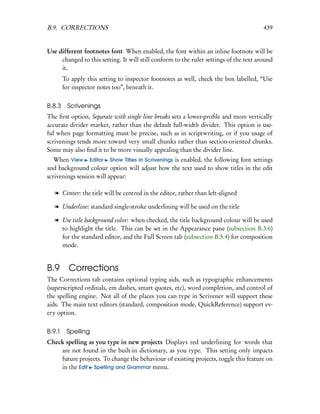 B.9. CORRECTIONS                                                                        439


Use different footnotes font When enabled, the font within an inline footnote will be
     changed to this setting. It will still conform to the ruler settings of the text around
     it.
        To apply this setting to inspector footnotes as well, check the box labelled, “Use
        for inspector notes too”, beneath it.


B.8.3 Scrivenings
The ﬁrst option, Separate with single line breaks sets a lower-proﬁle and more vertically
accurate divider marker, rather than the default full-width divider. This option is use-
ful when page formatting must be precise, such as in scriptwriting, or if you usage of
scrivenings tends more toward very small chunks rather than section-oriented chunks.
Some may also ﬁnd it to be more visually appealing than the divider line.
   When View Editor Show Titles in Scrivenings is enabled, the following font settings
and background colour option will adjust how the text used to show titles in the edit
scrivenings session will appear:

   l Center: the title will be centred in the editor, rather than left-aligned

   l Underline: standard single-stroke underlining will be used on the title

   l Use title background color: when checked, the title background colour will be used
     to highlight the title. This can be set in the Appearance pane (subsection B.3.6)
     for the standard editor, and the Full Screen tab (subsection B.5.4) for composition
     mode.


B.9 Corrections
The Corrections tab contains optional typing aids, such as typographic enhancements
(superscripted ordinals, em dashes, smart quotes, etc), word completion, and control of
the spelling engine. Not all of the places you can type in Scrivener will support these
aids. The main text editors (standard, composition mode, QuickReference) support ev-
ery option.


B.9.1    Spelling
Check spelling as you type in new projects Displays red underlining for words that
    are not found in the built-in dictionary, as you type. This setting only impacts
    future projects. To change the behaviour of existing projects, toggle this feature on
    in the Edit Spelling and Grammar menu.
 