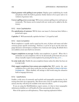 440                                                       APPENDIX B. PREFERENCES


Check grammar with spelling in new projects Displays green underlining for words
    and phrases which the built-in grammar checker deems to be in poor style or in
    violation of grammar rules.

Correct spelling errors as you type Will correct common spelling errors and typos au-
     tomatically. This feature can be trained with new words you’ve added to the dic-
     tionary.

B.9.2   Auto-Capitalization
Fix capitalization of sentences Will ﬁx letter case issues if a lowercase letter follows a
      period and a space.

Capitalize ‘i’ Will automatically capitalise the letter ‘i’, if typed by itself.

B.9.3 Auto-Completion
Word completion is usually used to speed up the entry of places and names and other
common project speciﬁc terminology. However, it can be set up to use the entire lan-
guage dictionary and attempt to complete every word you start typing. By default this is
not enabled as most users ﬁnd it too intrusive.

Suggest completions as you type Enables auto-completion in general. When this is
     unchecked, no auto-completion will ever be dynamically performed, but you can
     always manually request word-completion by pressing the Esc key, or – ..

In script mode only Disable the auto-completion feature unless the editor has been set
      to script mode.

Only suggest completions from custom auto-complete lists Will restrict the auto-
     completion list to only those words that you have speciﬁed in Project Edit Auto-
     Complete List.... When disabled, will attempt to ﬁnd words using the exhaustive
     built-in language dictionary.

B.9.4 Substitutions
Enables a wide array of commonly used symbols and typographic conventions, by de-
tecting when their use is appropriate. Not all text entry areas are capable of using substi-
tutions, but they will always be available in the main text editors.
  If you are using the MultiMarkdown export system, it is best to leave typographic
substitutions disabled, as it will handle all of that automatically after export.
  Most of the options are self-explanatory. Those requiring explanation follow:
 