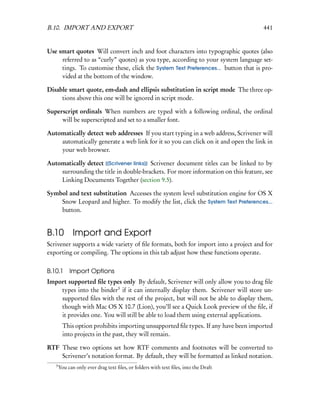 B.10. IMPORT AND EXPORT                                                              441


Use smart quotes Will convert inch and foot characters into typographic quotes (also
     referred to as “curly” quotes) as you type, according to your system language set-
     tings. To customise these, click the System Text Preferences... button that is pro-
     vided at the bottom of the window.

Disable smart quote, em-dash and ellipsis substitution in script mode The three op-
     tions above this one will be ignored in script mode.

Superscript ordinals When numbers are typed with a following ordinal, the ordinal
     will be superscripted and set to a smaller font.

Automatically detect web addresses If you start typing in a web address, Scrivener will
    automatically generate a web link for it so you can click on it and open the link in
    your web browser.

Automatically detect [[Scrivener links]] Scrivener document titles can be linked to by
    surrounding the title in double-brackets. For more information on this feature, see
    Linking Documents Together (section 9.5).

Symbol and text substitution Accesses the system level substitution engine for OS X
    Snow Leopard and higher. To modify the list, click the System Text Preferences...
    button.


B.10 Import and Export
Scrivener supports a wide variety of ﬁle formats, both for import into a project and for
exporting or compiling. The options in this tab adjust how these functions operate.

B.10.1      Import Options
Import supported ﬁle types only By default, Scrivener will only allow you to drag ﬁle
    types into the binder3 if it can internally display them. Scrivener will store un-
    supported ﬁles with the rest of the project, but will not be able to display them,
    though with Mac OS X 10.7 (Lion), you’ll see a Quick Look preview of the ﬁle, if
    it provides one. You will still be able to load them using external applications.
         This option prohibits importing unsupported ﬁle types. If any have been imported
         into projects in the past, they will remain.

RTF These two options set how RTF comments and footnotes will be converted to
    Scrivener’s notation format. By default, they will be formatted as linked notation.
   3
       You can only ever drag text ﬁles, or folders with text ﬁles, into the Draft
 