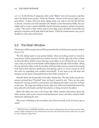6.2. THE MAIN WINDOW                                                                                  37


ure 6.1). In the left list of categories, click on the “Blank” entry (if necessary), and then
select the blank starter project. Click the Choose... button in the bottom right, or just
press Return. A sheet will come down asking where you wish to save the ﬁle; feel free
to choose a location you will remember (the default is your Documents folder, but you
might wish to create a special sub-folder just for Scrivener projects), and give the project
a name. This name is what will be used on your disk, and so should be memorable and
placed in a location you’ll easily ﬁnd in the future2 . Click the Create button once you’ve
decided on a ﬁle name and location.




6.2      The Main Window
The project will be created, and you’ll be presented with a fresh Scrivener project window
(Figure 6.2).
  The left sidebar panel is your project binder, where everything stored or created in
your project will be represented in an outline structure. On the right side of the window
we have the editor (which is more than just a text editor, as we will shortly see). In most
cases, what you click on in the binder will be displayed on this side of the window. Along
the top, above the editor, is the Format Bar, which provides access to common formatting
tools such as font selection, justiﬁcation, line spacing, and so on. If you cannot see all of
the tools, try expanding your window horizontally. If you want to see tab stops and
margins, use the menu command Format Show Ruler or press – R.
   Directly below the Format Bar is the editor Header Bar. The title of the current doc-
ument is printed here (“Untitled” since we haven’t named it yet). There are also some
buttons for moving around in your project and adjusting the editor view, but we’ll get
to that later. The important thing to notice right now is that the Untitled document has
been selected in the binder, and that this selection is being viewed in the editor.
  Below the editor text area is the Footer Bar which contains information about the
editor session, such as your current word and character count, and often contains useful
buttons for adjusting the view.
  The cursor is blinking in the text editor, and with zero words so far, it’s time to get to
work!

    2
     While Scrivener can helpfully remember your current working session the next time you start, older
projects might no longer be in any of Scrivener’s own lists, and you’ll need to know where they are saved
on your computer to open them.
 