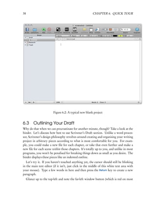 38                                                       CHAPTER 6. QUICK TOUR




                          Figure 6.2: A typical new blank project


6.3       Outlining Your Draft
Why do that when we can procrastinate for another minute, though? Take a look at the
binder. Let’s discuss how best to use Scrivener’s Draft section. Unlike a word proces-
sor, Scrivener’s design philosophy revolves around creating and organising your writing
project in arbitrary pieces according to what is most comfortable for you. For exam-
ple, you could make a new ﬁle for each chapter, or take that even further and make a
new ﬁle for each scene within those chapters. It’s totally up to you, and unlike in most
programs, you won’t be penalised for breaking things down as small as you desire. The
binder displays these pieces like an indented outline.
   Let’s try it. If you haven’t touched anything yet, the cursor should still be blinking
in the main text editor (if it isn’t, just click in the middle of this white text area with
your mouse). Type a few words in here and then press the Return key to create a new
paragraph.
     Glance up to the top-left and note the far-left window button (which is red on most
 