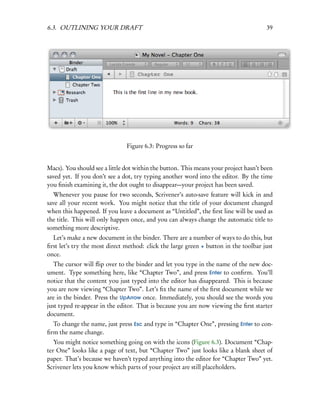 6.3. OUTLINING YOUR DRAFT                                                             39




                               Figure 6.3: Progress so far


Macs). You should see a little dot within the button. This means your project hasn’t been
saved yet. If you don’t see a dot, try typing another word into the editor. By the time
you ﬁnish examining it, the dot ought to disappear—your project has been saved.
   Whenever you pause for two seconds, Scrivener’s auto-save feature will kick in and
save all your recent work. You might notice that the title of your document changed
when this happened. If you leave a document as “Untitled”, the ﬁrst line will be used as
the title. This will only happen once, and you can always change the automatic title to
something more descriptive.
  Let’s make a new document in the binder. There are a number of ways to do this, but
ﬁrst let’s try the most direct method: click the large green + button in the toolbar just
once.
   The cursor will ﬂip over to the binder and let you type in the name of the new doc-
ument. Type something here, like “Chapter Two”, and press Enter to conﬁrm. You’ll
notice that the content you just typed into the editor has disappeared. This is because
you are now viewing “Chapter Two”. Let’s ﬁx the name of the ﬁrst document while we
are in the binder. Press the UpArrow once. Immediately, you should see the words you
just typed re-appear in the editor. That is because you are now viewing the ﬁrst starter
document.
  To change the name, just press Esc and type in “Chapter One”, pressing Enter to con-
ﬁrm the name change.
   You might notice something going on with the icons (Figure 6.3). Document “Chap-
ter One” looks like a page of text, but “Chapter Two” just looks like a blank sheet of
paper. That’s because we haven’t typed anything into the editor for “Chapter Two” yet.
Scrivener lets you know which parts of your project are still placeholders.
 