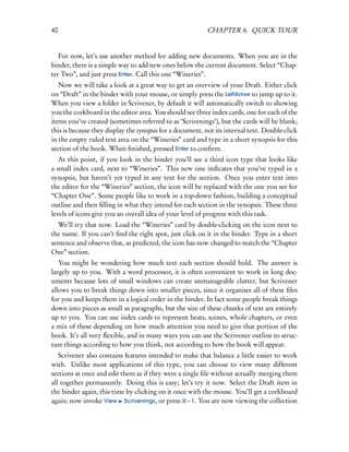 40                                                        CHAPTER 6. QUICK TOUR


   For now, let’s use another method for adding new documents. When you are in the
binder, there is a simple way to add new ones below the current document. Select “Chap-
ter Two”, and just press Enter. Call this one “Wineries”.
   Now we will take a look at a great way to get an overview of your Draft. Either click
on “Draft” in the binder with your mouse, or simply press the LeftArrow to jump up to it.
When you view a folder in Scrivener, by default it will automatically switch to showing
you the corkboard in the editor area. You should see three index cards, one for each of the
items you’ve created (sometimes referred to as ‘Scrivenings’), but the cards will be blank;
this is because they display the synopsis for a document, not its internal text. Double-click
in the empty ruled text area on the “Wineries” card and type in a short synopsis for this
section of the book. When ﬁnished, pressed Enter to conﬁrm.
   At this point, if you look in the binder you’ll see a third icon type that looks like
a small index card, next to “Wineries”. This new one indicates that you’ve typed in a
synopsis, but haven’t yet typed in any text for the section. Once you enter text into
the editor for the “Wineries” section, the icon will be replaced with the one you see for
“Chapter One”. Some people like to work in a top-down fashion, building a conceptual
outline and then ﬁlling in what they intend for each section in the synopsis. These three
levels of icons give you an overall idea of your level of progress with this task.
  We’ll try that now. Load the “Wineries” card by double-clicking on the icon next to
the name. If you can’t ﬁnd the right spot, just click on it in the binder. Type in a short
sentence and observe that, as predicted, the icon has now changed to match the “Chapter
One” section.
   You might be wondering how much text each section should hold. The answer is
largely up to you. With a word processor, it is often convenient to work in long doc-
uments because lots of small windows can create unmanageable clutter, but Scrivener
allows you to break things down into smaller pieces, since it organises all of these ﬁles
for you and keeps them in a logical order in the binder. In fact some people break things
down into pieces as small as paragraphs, but the size of these chunks of text are entirely
up to you. You can use index cards to represent beats, scenes, whole chapters, or even
a mix of these depending on how much attention you need to give that portion of the
book. It’s all very ﬂexible, and in many ways you can use the Scrivener outline to struc-
ture things according to how you think, not according to how the book will appear.
   Scrivener also contains features intended to make that balance a little easier to work
with. Unlike most applications of this type, you can choose to view many different
sections at once and edit them as if they were a single ﬁle without actually merging them
all together permanently. Doing this is easy; let’s try it now. Select the Draft item in
the binder again, this time by clicking on it once with the mouse. You’ll get a corkboard
again; now invoke View Scrivenings, or press – 1. You are now viewing the collection
 