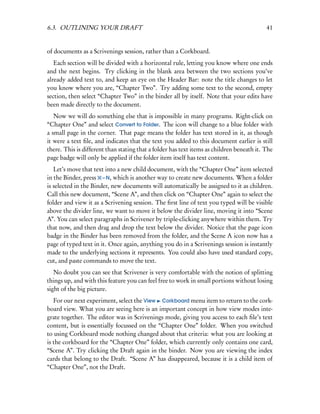 6.3. OUTLINING YOUR DRAFT                                                                  41


of documents as a Scrivenings session, rather than a Corkboard.
   Each section will be divided with a horizontal rule, letting you know where one ends
and the next begins. Try clicking in the blank area between the two sections you’ve
already added text to, and keep an eye on the Header Bar: note the title changes to let
you know where you are, “Chapter Two”. Try adding some text to the second, empty
section, then select “Chapter Two” in the binder all by itself. Note that your edits have
been made directly to the document.
   Now we will do something else that is impossible in many programs. Right-click on
“Chapter One” and select Convert to Folder. The icon will change to a blue folder with
a small page in the corner. That page means the folder has text stored in it, as though
it were a text ﬁle, and indicates that the text you added to this document earlier is still
there. This is different than stating that a folder has text items as children beneath it. The
page badge will only be applied if the folder item itself has text content.
   Let’s move that text into a new child document, with the “Chapter One” item selected
in the Binder, press – N, which is another way to create new documents. When a folder
is selected in the Binder, new documents will automatically be assigned to it as children.
Call this new document, “Scene A”, and then click on “Chapter One” again to select the
folder and view it as a Scrivening session. The ﬁrst line of text you typed will be visible
above the divider line, we want to move it below the divider line, moving it into “Scene
A”. You can select paragraphs in Scrivener by triple-clicking anywhere within them. Try
that now, and then drag and drop the text below the divider. Notice that the page icon
badge in the Binder has been removed from the folder, and the Scene A icon now has a
page of typed text in it. Once again, anything you do in a Scrivenings session is instantly
made to the underlying sections it represents. You could also have used standard copy,
cut, and paste commands to move the text.
   No doubt you can see that Scrivener is very comfortable with the notion of splitting
things up, and with this feature you can feel free to work in small portions without losing
sight of the big picture.
   For our next experiment, select the View Corkboard menu item to return to the cork-
board view. What you are seeing here is an important concept in how view modes inte-
grate together. The editor was in Scrivenings mode, giving you access to each ﬁle’s text
content, but is essentially focussed on the “Chapter One” folder. When you switched
to using Corkboard mode nothing changed about that criteria: what you are looking at
is the corkboard for the “Chapter One” folder, which currently only contains one card,
“Scene A”. Try clicking the Draft again in the binder. Now you are viewing the index
cards that belong to the Draft. “Scene A” has disappeared, because it is a child item of
“Chapter One”, not the Draft.
 