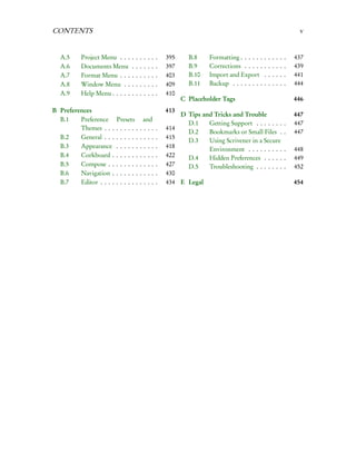 CONTENTS                                                                                                                      v


  A.5     Project Menu . . .    .   .   .   .   .   .   .   395     B.8     Formatting . . . . . .   .   .   .   .   .   .   437
  A.6     Documents Menu        .   .   .   .   .   .   .   397     B.9     Corrections . . . . .    .   .   .   .   .   .   439
  A.7     Format Menu . . .     .   .   .   .   .   .   .   403     B.10    Import and Export        .   .   .   .   .   .   441
  A.8     Window Menu . .       .   .   .   .   .   .   .   409     B.11    Backup . . . . . . . .   .   .   .   .   .   .   444
  A.9     Help Menu . . . . .   .   .   .   .   .   .   .   410
                                                                  C Placeholder Tags                                         446
B Preferences                                               413
                                                                  D Tips and Tricks and Trouble                              447
  B.1    Preference       Presets        and
                                                                    D.1    Getting Support . . . . . . .                 .   447
         Themes . . .     ......        ....            .   414
                                                                    D.2    Bookmarks or Small Files .                    .   447
  B.2    General . . .    ......        ....            .   415
                                                                    D.3    Using Scrivener in a Secure
  B.3    Appearance       ......        ....            .   418            Environment . . . . . . . . .                 .   448
  B.4    Corkboard .      ......        ....            .   422     D.4    Hidden Preferences . . . . .                  .   449
  B.5    Compose . .      ......        ....            .   427     D.5    Troubleshooting . . . . . . .                 .   452
  B.6    Navigation .     ......        ....            .   430
  B.7    Editor . . . .   ......        ....            .   434 E Legal                                                      454
 