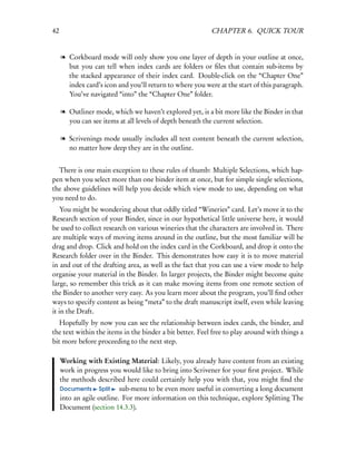 42                                                         CHAPTER 6. QUICK TOUR


     l Corkboard mode will only show you one layer of depth in your outline at once,
       but you can tell when index cards are folders or ﬁles that contain sub-items by
       the stacked appearance of their index card. Double-click on the “Chapter One”
       index card’s icon and you’ll return to where you were at the start of this paragraph.
       You’ve navigated “into” the “Chapter One” folder.

     l Outliner mode, which we haven’t explored yet, is a bit more like the Binder in that
       you can see items at all levels of depth beneath the current selection.

     l Scrivenings mode usually includes all text content beneath the current selection,
       no matter how deep they are in the outline.


  There is one main exception to these rules of thumb: Multiple Selections, which hap-
pen when you select more than one binder item at once, but for simple single selections,
the above guidelines will help you decide which view mode to use, depending on what
you need to do.
    You might be wondering about that oddly titled “Wineries” card. Let’s move it to the
Research section of your Binder, since in our hypothetical little universe here, it would
be used to collect research on various wineries that the characters are involved in. There
are multiple ways of moving items around in the outline, but the most familiar will be
drag and drop. Click and hold on the index card in the Corkboard, and drop it onto the
Research folder over in the Binder. This demonstrates how easy it is to move material
in and out of the drafting area, as well as the fact that you can use a view mode to help
organise your material in the Binder. In larger projects, the Binder might become quite
large, so remember this trick as it can make moving items from one remote section of
the Binder to another very easy. As you learn more about the program, you’ll ﬁnd other
ways to specify content as being “meta” to the draft manuscript itself, even while leaving
it in the Draft.
   Hopefully by now you can see the relationship between index cards, the binder, and
the text within the items in the binder a bit better. Feel free to play around with things a
bit more before proceeding to the next step.

     Working with Existing Material: Likely, you already have content from an existing
     work in progress you would like to bring into Scrivener for your ﬁrst project. While
     the methods described here could certainly help you with that, you might ﬁnd the
     Documents Split       sub-menu to be even more useful in converting a long document
     into an agile outline. For more information on this technique, explore Splitting The
     Document (section 14.3.3).
 