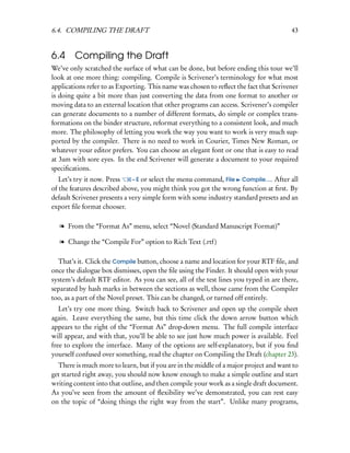 6.4. COMPILING THE DRAFT                                                               43


6.4     Compiling the Draft
We’ve only scratched the surface of what can be done, but before ending this tour we’ll
look at one more thing: compiling. Compile is Scrivener’s terminology for what most
applications refer to as Exporting. This name was chosen to reﬂect the fact that Scrivener
is doing quite a bit more than just converting the data from one format to another or
moving data to an external location that other programs can access. Scrivener’s compiler
can generate documents to a number of different formats, do simple or complex trans-
formations on the binder structure, reformat everything to a consistent look, and much
more. The philosophy of letting you work the way you want to work is very much sup-
ported by the compiler. There is no need to work in Courier, Times New Roman, or
whatever your editor prefers. You can choose an elegant font or one that is easy to read
at 3am with sore eyes. In the end Scrivener will generate a document to your required
speciﬁcations.
   Let’s try it now. Press    – E or select the menu command, File Compile.... After all
of the features described above, you might think you got the wrong function at ﬁrst. By
default Scrivener presents a very simple form with some industry standard presets and an
export ﬁle format chooser.

  l From the “Format As” menu, select “Novel (Standard Manuscript Format)”

  l Change the “Compile For” option to Rich Text (.rtf)

  That’s it. Click the Compile button, choose a name and location for your RTF ﬁle, and
once the dialogue box dismisses, open the ﬁle using the Finder. It should open with your
system’s default RTF editor. As you can see, all of the test lines you typed in are there,
separated by hash marks in between the sections as well, those came from the Compiler
too, as a part of the Novel preset. This can be changed, or turned off entirely.
   Let’s try one more thing. Switch back to Scrivener and open up the compile sheet
again. Leave everything the same, but this time click the down arrow button which
appears to the right of the “Format As” drop-down menu. The full compile interface
will appear, and with that, you’ll be able to see just how much power is available. Feel
free to explore the interface. Many of the options are self-explanatory, but if you ﬁnd
yourself confused over something, read the chapter on Compiling the Draft (chapter 23).
  There is much more to learn, but if you are in the middle of a major project and want to
get started right away, you should now know enough to make a simple outline and start
writing content into that outline, and then compile your work as a single draft document.
As you’ve seen from the amount of ﬂexibility we’ve demonstrated, you can rest easy
on the topic of “doing things the right way from the start”. Unlike many programs,
 