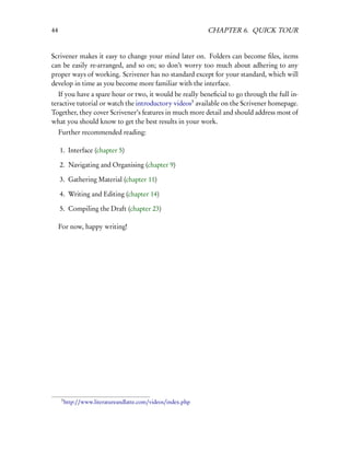 44                                                             CHAPTER 6. QUICK TOUR


Scrivener makes it easy to change your mind later on. Folders can become ﬁles, items
can be easily re-arranged, and so on; so don’t worry too much about adhering to any
proper ways of working. Scrivener has no standard except for your standard, which will
develop in time as you become more familiar with the interface.
   If you have a spare hour or two, it would be really beneﬁcial to go through the full in-
teractive tutorial or watch the introductory videos3 available on the Scrivener homepage.
Together, they cover Scrivener’s features in much more detail and should address most of
what you should know to get the best results in your work.
     Further recommended reading:

     1. Interface (chapter 5)

     2. Navigating and Organising (chapter 9)

     3. Gathering Material (chapter 11)

     4. Writing and Editing (chapter 14)

     5. Compiling the Draft (chapter 23)

     For now, happy writing!




      3
          http://www.literatureandlatte.com/videos/index.php
 