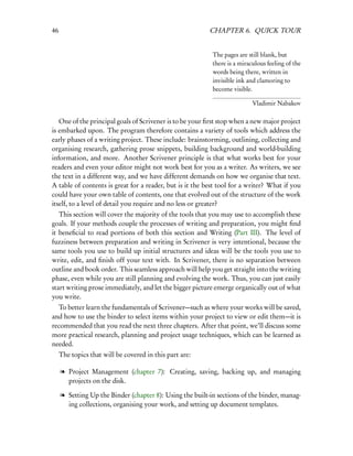 46                                                        CHAPTER 6. QUICK TOUR


                                                           The pages are still blank, but
                                                           there is a miraculous feeling of the
                                                           words being there, written in
                                                           invisible ink and clamoring to
                                                           become visible.

                                                                           Vladimir Nabakov

   One of the principal goals of Scrivener is to be your ﬁrst stop when a new major project
is embarked upon. The program therefore contains a variety of tools which address the
early phases of a writing project. These include: brainstorming, outlining, collecting and
organising research, gathering prose snippets, building background and world-building
information, and more. Another Scrivener principle is that what works best for your
readers and even your editor might not work best for you as a writer. As writers, we see
the text in a different way, and we have different demands on how we organise that text.
A table of contents is great for a reader, but is it the best tool for a writer? What if you
could have your own table of contents, one that evolved out of the structure of the work
itself, to a level of detail you require and no less or greater?
   This section will cover the majority of the tools that you may use to accomplish these
goals. If your methods couple the processes of writing and preparation, you might ﬁnd
it beneﬁcial to read portions of both this section and Writing (Part III). The level of
fuzziness between preparation and writing in Scrivener is very intentional, because the
same tools you use to build up initial structures and ideas will be the tools you use to
write, edit, and ﬁnish off your text with. In Scrivener, there is no separation between
outline and book order. This seamless approach will help you get straight into the writing
phase, even while you are still planning and evolving the work. Thus, you can just easily
start writing prose immediately, and let the bigger picture emerge organically out of what
you write.
  To better learn the fundamentals of Scrivener—such as where your works will be saved,
and how to use the binder to select items within your project to view or edit them—it is
recommended that you read the next three chapters. After that point, we’ll discuss some
more practical research, planning and project usage techniques, which can be learned as
needed.
     The topics that will be covered in this part are:

     l Project Management (chapter 7): Creating, saving, backing up, and managing
       projects on the disk.

     l Setting Up the Binder (chapter 8): Using the built-in sections of the binder, manag-
       ing collections, organising your work, and setting up document templates.
 
