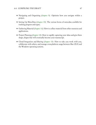 6.4. COMPILING THE DRAFT                                                          47


  l Navigating and Organising (chapter 9): Optimise how you navigate within a
    project.

  l Setting Up Meta-Data (chapter 10): The various forms of meta-data available for
    tracking progress and types.

  l Gathering Material (chapter 11): How to collect material from other resources and
    applications.

  l Project Planning (chapter 12): How to rapidly capturing your ideas and give them
    shape, shapes that will eventually become your manuscript.

  l Cloud Integration and Sharing (chapter 13): How to take you work with you,
    collaborate with others, and manage cross-platform usage between Mac OS X and
    the Windows operating systems.
 