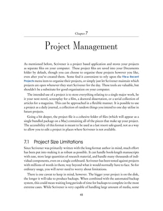 Chapter 7




                 Project Management
As mentioned before, Scrivener is a project based application and stores your projects
as separate ﬁles on your computer. These project ﬁles are saved into your Documents
folder by default, though you can choose to organise these projects however you like,
even after you’ve created them. Some ﬁnd it convenient to rely upon the File Recent
Projects menu item to organise their projects, or simply just let Scrivener maintain which
projects are open whenever they start Scrivener for the day. These tools are valuable, but
shouldn’t be a substitute for good organisation on your computer.
   The intended use of a project is to store everything relating to a single major work, be
it your next novel, screenplay for a ﬁlm, a doctoral dissertation, or a serial collection of
articles for a magazine. This can be approached in a ﬂexible manner. It is possible to use
a project as a daily journal, a collection of random things you intend to one day utilise in
future projects.
   Going a bit deeper, the project ﬁle is a cohesive folder of ﬁles (which will appear as a
single bundled package on a Mac) containing all of the pieces that make up your project.
The accessibility of this format is meant to be used as a last resort safe-guard, not as a way
to allow you to edit a project in places where Scrivener is not available.



7.1     Project Size Limitations
Since Scrivener was primarily written with the long-format author in mind, much effort
has been put into making it as robust as possible. It can handle book-length manuscripts
with ease, store large quantities of research material, and handle many thousands of indi-
vidual components, even on a single corkboard. Scrivener has been tested against projects
with millions of words in them; way beyond what it would normally have to face. So for
ordinary usage, you will never need to worry about limitations.
  There is one caveat to keep in mind, however. The bigger your project is on the disk,
the longer it will take to produce backups. When combined with the automated backup
system, this could mean waiting long periods of time for backups to complete in the most
extreme cases. While Scrivener is very capable of handling large amount of media, some

                                             48
 