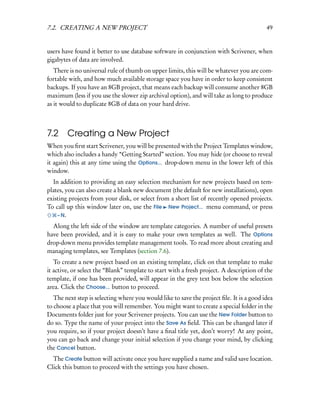 7.2. CREATING A NEW PROJECT                                                               49


users have found it better to use database software in conjunction with Scrivener, when
gigabytes of data are involved.
   There is no universal rule of thumb on upper limits, this will be whatever you are com-
fortable with, and how much available storage space you have in order to keep consistent
backups. If you have an 8GB project, that means each backup will consume another 8GB
maximum (less if you use the slower zip archival option), and will take as long to produce
as it would to duplicate 8GB of data on your hard drive.



7.2     Creating a New Project
When you ﬁrst start Scrivener, you will be presented with the Project Templates window,
which also includes a handy “Getting Started” section. You may hide (or choose to reveal
it again) this at any time using the Options... drop-down menu in the lower left of this
window.
  In addition to providing an easy selection mechanism for new projects based on tem-
plates, you can also create a blank new document (the default for new installations), open
existing projects from your disk, or select from a short list of recently opened projects.
To call up this window later on, use the File New Project... menu command, or press
    – N.

  Along the left side of the window are template categories. A number of useful presets
have been provided, and it is easy to make your own templates as well. The Options
drop-down menu provides template management tools. To read more about creating and
managing templates, see Templates (section 7.6).
   To create a new project based on an existing template, click on that template to make
it active, or select the “Blank” template to start with a fresh project. A description of the
template, if one has been provided, will appear in the grey text box below the selection
area. Click the Choose... button to proceed.
   The next step is selecting where you would like to save the project ﬁle. It is a good idea
to choose a place that you will remember. You might want to create a special folder in the
Documents folder just for your Scrivener projects. You can use the New Folder button to
do so. Type the name of your project into the Save As ﬁeld. This can be changed later if
you require, so if your project doesn’t have a ﬁnal title yet, don’t worry! At any point,
you can go back and change your initial selection if you change your mind, by clicking
the Cancel button.
  The Create button will activate once you have supplied a name and valid save location.
Click this button to proceed with the settings you have chosen.
 