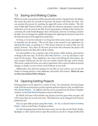 50                                          CHAPTER 7. PROJECT MANAGEMENT


7.3     Saving and Making Copies
While you work, your projects will be automatically saved on a frequent basis. By default,
this means that after two seconds of inactivity, the project will always be saved. You
can monitor this process by watching the upper-left corner of the window. The left-
most “trafﬁc light” button will have a dot inside of it whenever the project contains edits
which have yet to be saved to the disk. If you stop typing or clicking in the interface for
a moment, the mark should disappear after a brief pause, and now everything is saved to
the disk. You can change how rapidly this happens by adjusting the inactivity interval in
the General section of the application preferences.
   At times, or if you have selected a very long interval for some reason, you might wish
to manually save the project. This can be done as per normal in any application, by
selecting File Save, or pressing – S. This feature need not be used to fully save the
project, however. Very often, by the time you activate this command, the project will
already be saved to the disk and it will do nothing.
  It is also possible to save a separate copy of the project, while working, and continue
working in the new copy. To do this, select File Save As... (        – S), and choose a new
name for the project. After supplying a new name and clicking the Save button, the
active project will become the new one you created, and the old copy will be closed.
This can be a useful tool when you wish to experiment with a series of radical structural
changes, or simply as a way to leave a trail of history as you work.
  Additionally, since Scrivener projects are just ﬁles on your system, you can use the
Finder to manage projects, create duplicates, and archive old versions. Always be sure
to close your projects before doing so.



7.4     Opening Existing Projects
Existing projects can be opened in a variety of ways. For convenience, Scrivener keeps
track of the last several projects you have opened, and stores them in a list, accessible from
File Recent Projects.... In addition, this list can be accessed from the Project Template
window, via the Open Recent drop-down menu at the bottom.
  By default, Scrivener will remember any projects you leave open when you quit, and
will re-open these for you the next time. This behaviour can be changed in the General
preferences tab.
   You can open older projects using File Open... ( – O), or click the Open an Existing
Project... button in the Project Templates window.
  As with managing projects that have been saved, you can also use the Dock, Finder,
Spotlight, or other system tools to open ﬁles stored on your drive. Simply double-click
 