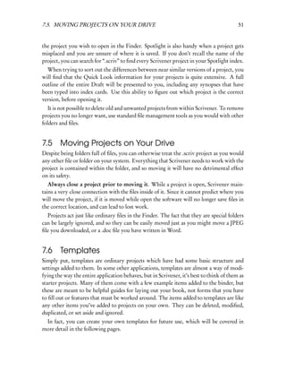 7.5. MOVING PROJECTS ON YOUR DRIVE                                                        51


the project you wish to open in the Finder. Spotlight is also handy when a project gets
misplaced and you are unsure of where it is saved. If you don’t recall the name of the
project, you can search for “.scriv” to ﬁnd every Scrivener project in your Spotlight index.
  When trying to sort out the differences between near similar versions of a project, you
will ﬁnd that the Quick Look information for your projects is quite extensive. A full
outline of the entire Draft will be presented to you, including any synopses that have
been typed into index cards. Use this ability to ﬁgure out which project is the correct
version, before opening it.
   It is not possible to delete old and unwanted projects from within Scrivener. To remove
projects you no longer want, use standard ﬁle management tools as you would with other
folders and ﬁles.


7.5     Moving Projects on Your Drive
Despite being folders full of ﬁles, you can otherwise treat the .scriv project as you would
any other ﬁle or folder on your system. Everything that Scrivener needs to work with the
project is contained within the folder, and so moving it will have no detrimental effect
on its safety.
   Always close a project prior to moving it. While a project is open, Scrivener main-
tains a very close connection with the ﬁles inside of it. Since it cannot predict where you
will move the project, if it is moved while open the software will no longer save ﬁles in
the correct location, and can lead to lost work.
  Projects act just like ordinary ﬁles in the Finder. The fact that they are special folders
can be largely ignored, and so they can be easily moved just as you might move a JPEG
ﬁle you downloaded, or a .doc ﬁle you have written in Word.


7.6     Templates
Simply put, templates are ordinary projects which have had some basic structure and
settings added to them. In some other applications, templates are almost a way of modi-
fying the way the entire application behaves, but in Scrivener, it’s best to think of them as
starter projects. Many of them come with a few example items added to the binder, but
these are meant to be helpful guides for laying out your book, not forms that you have
to ﬁll out or features that must be worked around. The items added to templates are like
any other items you’ve added to projects on your own. They can be deleted, modiﬁed,
duplicated, or set aside and ignored.
 In fact, you can create your own templates for future use, which will be covered in
more detail in the following pages.
 