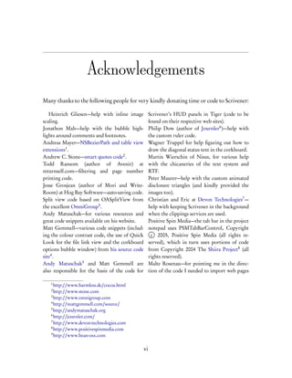 Acknowledgements
Many thanks to the following people for very kindly donating time or code to Scrivener:

   Heinrich Gliesen—help with inline image            Scrivener’s HUD panels in Tiger (code to be
scaling.                                              found on their respective web sites).
Jonathon Mah—help with the bubble high-               Philip Dow (author of Journler6 )—help with
lights around comments and footnotes.                 the custom ruler code.
Andreas Mayer—NSBezierPath and table view             Wagner Truppel for help ﬁguring out how to
extensions1 .                                         draw the diagonal status text in the corkboard.
Andrew C. Stone—smart quotes code2 .                  Martin Wierschin of Nisus, for various help
Todd Ransom (author of Avenir) at                     with the chicaneries of the text system and
returnself.com—ﬁltering and page number               RTF.
printing code.                                        Peter Maurer—help with the custom animated
Jesse Grosjean (author of Mori and Write-             disclosure triangles (and kindly provided the
Room) at Hog Bay Software—auto-saving code.           images too).
Split view code based on OASplitView from             Christian and Eric at Devon Technologies7 —
the excellent OmniGroup3 .                            help with keeping Scrivener in the background
Andy Matuschak—for various resources and              when the clippings services are used.
great code snippets available on his website.         Positive Spin Media—the tab bar in the project
Matt Gemmell—various code snippets (includ-           notepad uses PSMTabBarControl, Copyright
ing the colour contrast code, the use of Quick         c 2005, Positive Spin Media (all rights re-
Look for the ﬁle link view and the corkboard          served), which in turn uses portions of code
options bubble window) from his source code           from Copyright 2004 The Shiira Project8 (all
site4 .                                               rights reserved).
Andy Matuschak5 and Matt Gemmell are                  Malte Rosenau—for pointing me in the direc-
also responsible for the basis of the code for        tion of the code I needed to import web pages

   1
     http://www.harmless.de/cocoa.html
   2
     http://www.stone.com
   3
     http://www.omnigroup.com
   4
     http://mattgemmell.com/source/
   5
     http://andymatuschak.org
   6
     http://journler.com/
   7
     http://www.devon-technologies.com
   8
     http://www.positivespinmedia.com
   9
     http://www.bean-osx.com

                                                 vi
 