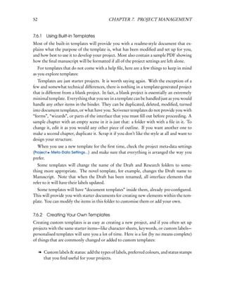 52                                          CHAPTER 7. PROJECT MANAGEMENT


7.6.1    Using Built-in Templates
Most of the built-in templates will provide you with a readme-style document that ex-
plains what the purpose of the template is, what has been modiﬁed and set up for you,
and how best to use it to develop your project. Most also contain a sample PDF showing
how the ﬁnal manuscript will be formatted if all of the project settings are left alone.
   For templates that do not come with a help ﬁle, here are a few things to keep in mind
as you explore templates:
   Templates are just starter projects. It is worth saying again. With the exception of a
few and somewhat technical differences, there is nothing in a template-generated project
that is different from a blank project. In fact, a blank project is essentially an extremely
minimal template. Everything that you see in a template can be handled just as you would
handle any other items in the binder. They can be duplicated, deleted, modiﬁed, turned
into document templates, or what have you. Scrivener templates do not provide you with
“forms”, “wizards”, or parts of the interface that you must ﬁll out before proceeding. A
sample chapter with an empty scene in it is just that: a folder with with a ﬁle in it. To
change it, edit it as you would any other piece of outline. If you want another one to
make a second chapter, duplicate it. Scrap it if you don’t like the style at all and want to
design your structure.
   When you use a new template for the ﬁrst time, check the project meta-data settings
(Project Meta-Data Settings...) and make sure that everything is arranged the way you
prefer.
   Some templates will change the name of the Draft and Research folders to some-
thing more appropriate. The novel template, for example, changes the Draft name to
Manuscript. Note that when the Draft has been renamed, all interface elements that
refer to it will have their labels updated.
  Some templates will have “document templates” inside them, already pre-conﬁgured.
This will provide you with starter documents for creating new elements within the tem-
plate. You can modify the items in this folder to customise them or add your own.


7.6.2    Creating Your Own Templates
Creating custom templates is as easy as creating a new project, and if you often set up
projects with the same starter items—like character sheets, keywords, or custom labels—
personalised templates will save you a lot of time. Here is a list (by no means complete)
of things that are commonly changed or added to custom templates:

     l Custom labels & status: add the types of labels, preferred colours, and status stamps
       that you ﬁnd useful for your projects.
 